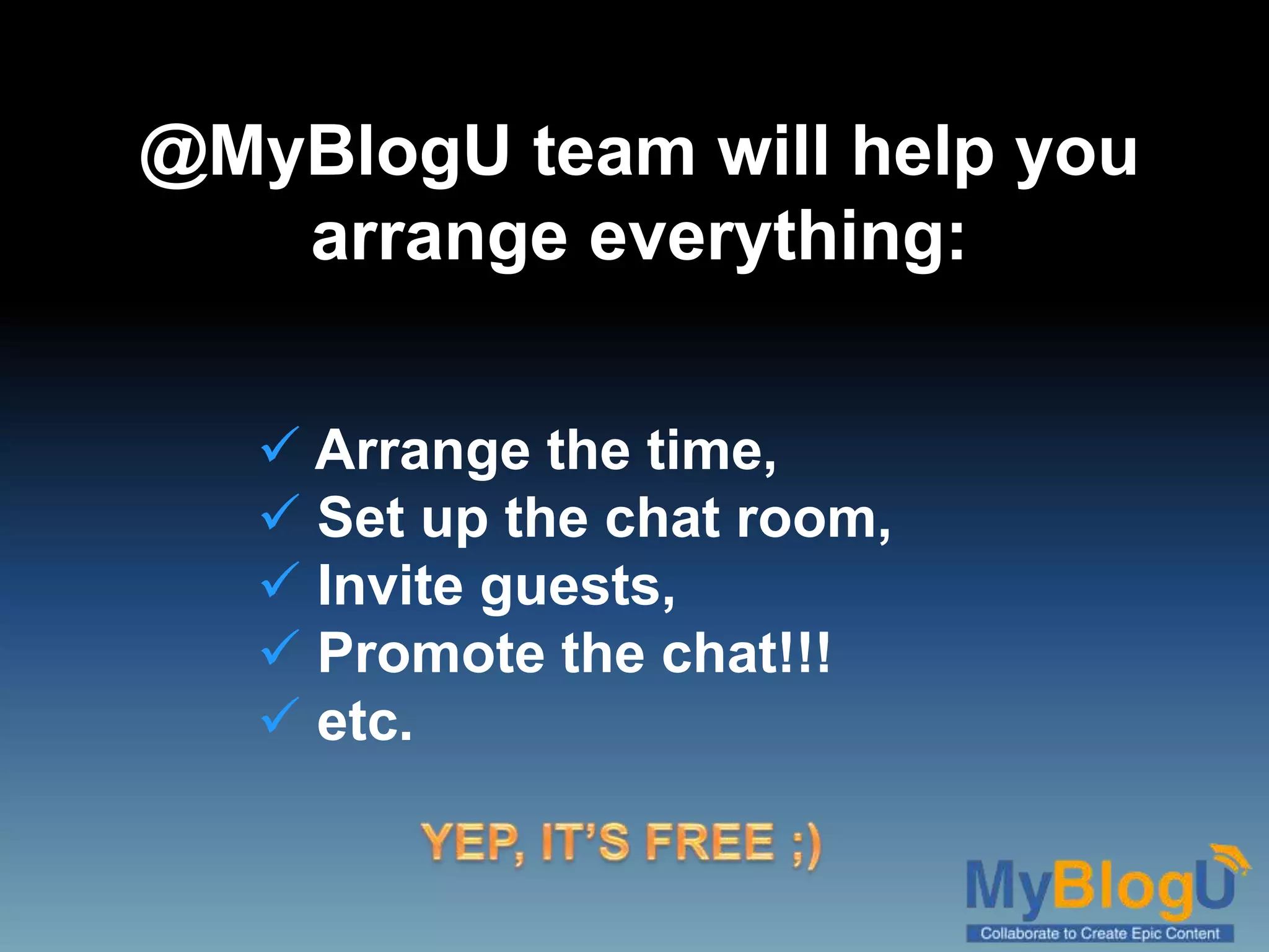 @MyBlogU team will help you
arrange everything:
 Arrange the time,
 Set up the chat room,
 Invite guests,
 Promote the chat!!!
 etc.
 