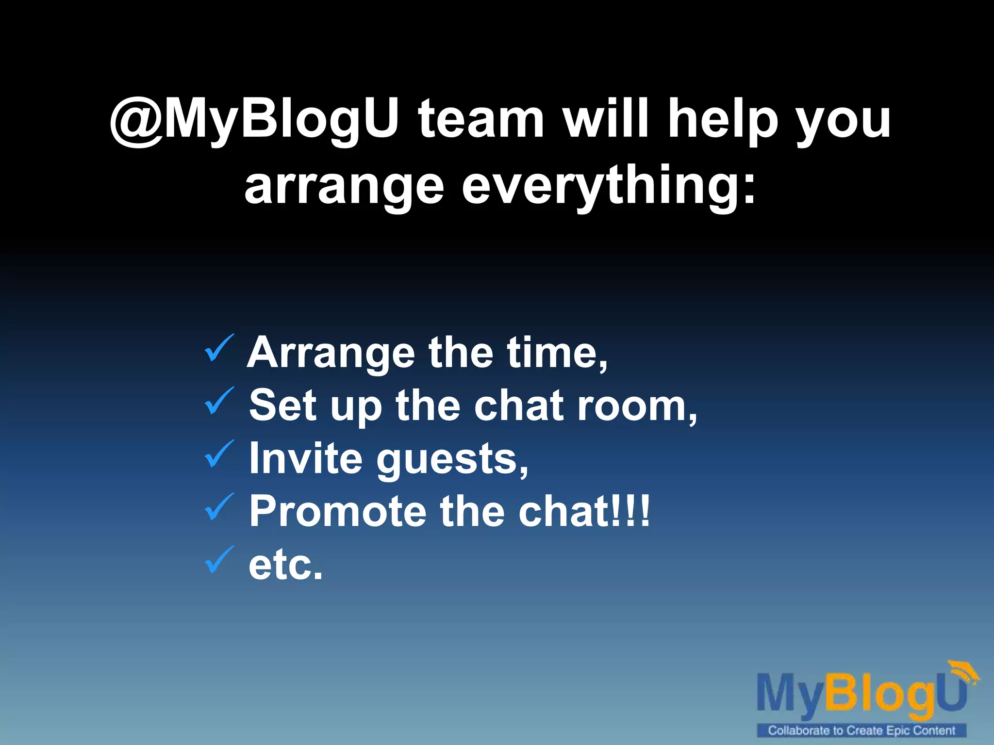 @MyBlogU team will help you
arrange everything:
 Arrange the time,
 Set up the chat room,
 Invite guests,
 Promote the chat!!!
 etc.
 