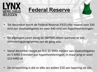 Federal Reserve
• Tot december kocht de Federal Reserve (FED) elke maand voor $45
mrd aan staatsobligaties en voor $40 mrd aan hypotheekleningen.
• De afgelopen jaren steeg de S&P500 alleen wanneer er een
stimuleringsprogramma aan de gang was.
• Vanaf december koopt de FED $5 MRD minder aan staatsobligaties
en 5 MRD $ minder aan hypotheekleningen. In maar ging er weer
$10 MRD af.
• De verwachting is dat er elke zes weken $10 aan tapering zal zijn.
 