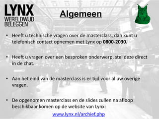 Algemeen
• Heeft u technische vragen over de masterclass, dan kunt u
telefonisch contact opnemen met Lynx op 0800-2030.
• Heeft u vragen over een besproken onderwerp, stel deze direct
in de chat.
• Aan het eind van de masterclass is er tijd voor al uw overige
vragen.
• De opgenomen masterclass en de slides zullen na afloop
beschikbaar komen op de website van Lynx:
www.lynx.nl/archief.php
 
