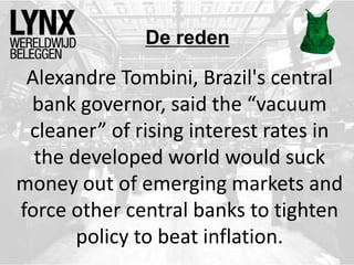 De reden
Alexandre Tombini, Brazil's central
bank governor, said the “vacuum
cleaner” of rising interest rates in
the developed world would suck
money out of emerging markets and
force other central banks to tighten
policy to beat inflation.
 
