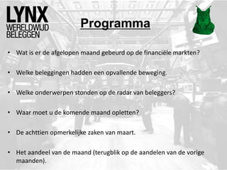 Programma
• Wat is er de afgelopen maand gebeurd op de financiële markten?
• Welke beleggingen hadden een opvallende beweging.
• Welke onderwerpen stonden op de radar van beleggers?
• Waar moet u de komende maand opletten?
• De achttien opmerkelijke zaken van maart.
• Het aandeel van de maand (terugblik op de aandelen van de vorige
maanden).
 