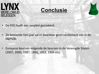 Conclusie
• De FED heeft een zeepbel gecreëerd.
• De komende tien jaar zal er daardoor geen rendement zijn in de
S&P500.
• Europese beurzen volgende de beurzen in de Verenigde Staten
(2007, 2000, 1987, 1966, 1929, 1906 etc)
 