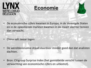 Economie
• De economische cijfers kwamen in Europa, in de Verenigde Staten
en in de opkomende markten kwamen in de maart slechter binnen
dan verwacht.
• China valt zwaar tegen
• De wereldeconomie draait daardoor minder goed dan dat analisten
dachten.
• Bron: Citigroup Surprise Index (het gemiddelde verschil tussen de
verwachting van economische cijfers en uitkomst).
 