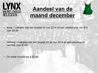 Aandeel van de
maand december
• Koop 1 calloptie met een looptijd tot mei 2014 en een uitoefenprijs van $15
voor $3,95
• Verkoop 1 calloptie met een looptijd tot en mei 2014 en een uitoefenprijs
van $26 voor $1,00
• De totale investering is $2,95
 