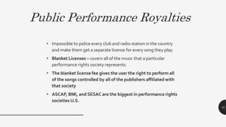 Public Performance Royalties
• Impossible to police every club and radio station in the country
and make them get a separate license for every song they play.
• Blanket Licenses – covers all of the music that a particular
performance rights society represents.
• The blanket license fee gives the user the right to perform all
of the songs controlled by all of the publishers affiliated with
that society
• ASCAP, BMI, and SESAC are the biggest in performance rights
societies U.S.
10
 