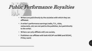 Public Performance Royalties
• Writers are paid directly by the societies with which they are
affiliated.
• A writer’s performance earnings (radio,T.V., clubs,
restaurants, etc) are not paid to the publisher, but paid directly
to the writer.
• Writers can only affiliate with one society.
• Publishers can affiliate with both ASCAP and BMI (and SESAC,
if they want)
11
 