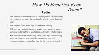 How Do Societies Keep
Track?
• BMI requires licensee stations to keep logs of all the music they
play; rotating between the stations for about 3 24-hr days per
year.
• BMI projects from those logs to the entire country
• BMI also uses a digital listening service that monitors major
stations, matches the to a database and reports what it hears.
• ASCAP doesn’t use station logs.They use a digital monitoring
service to listen to hundreds of thousands of hours of
programming and extrapolate that for the rest of the country.
Radio
12
 