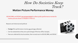 How Do Societies Keep
Track?
ASCAP, BMI, and SESAC are not permitted to collect public performance monies for
motion pictures shown in theaters in the U.S.
Reasons are historical and political
– Foreign film performance monies can and are collected.
– Can be substantial as they are a percentage of the box office receipts.
– Fees are collected by local societies, then turned over to ASCAP, BMI, and SESAC
Motion Picture Performance Money
15
 