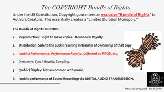 The COPYRIGHT Bundle of Rights
MBU 2520 Spring 2018 - Eric M. Griffin
.
Under the US Constitution, Copyright guarantees an exclusive “Bundle of Rights” to
Authors/Creators. This essentially creates a ”Limited Duration Monopoly.”
The Bundle of Rights: RDPDDD
1. Reproduction: Right to make copies. Mechanical Royalty
2. Distribution: Sale to the public resulting in transfer of ownership of that copy
3. (public) Performance: Performance Royalty. Collected by PROS, etc.
4. Derivative: Synch Royalty, Sampling.
5. (public) Display. Not as common with music.
6. (public performance of Sound Recording) via DIGITAL AUDIOTRANSMISSION. 2
 