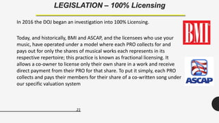 21
LEGISLATION – 100% Licensing
In 2016 the DOJ began an investigation into 100% Licensing.
Today, and historically, BMI and ASCAP, and the licensees who use your
music, have operated under a model where each PRO collects for and
pays out for only the shares of musical works each represents in its
respective repertoire; this practice is known as fractional licensing. It
allows a co-owner to license only their own share in a work and receive
direct payment from their PRO for that share. To put it simply, each PRO
collects and pays their members for their share of a co-written song under
our specific valuation system
 