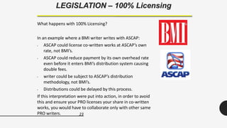 23
LEGISLATION – 100% Licensing
What happens with 100% Licensing?
In an example where a BMI writer writes with ASCAP:
• ASCAP could license co-written works at ASCAP’s own
rate, not BMI’s.
• ASCAP could reduce payment by its own overhead rate
even before it enters BMI’s distribution system causing
double fees.
• writer could be subject to ASCAP’s distribution
methodology, not BMI’s.
• Distributions could be delayed by this process.
If this interpretation were put into action, in order to avoid
this and ensure your PRO licenses your share in co-written
works, you would have to collaborate only with other same
PRO writers.
 
