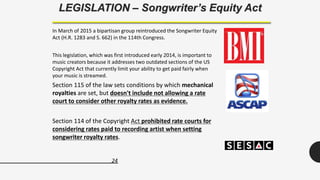 24
LEGISLATION – Songwriter’s Equity Act
In March of 2015 a bipartisan group reintroduced the Songwriter Equity
Act (H.R. 1283 and S. 662) in the 114th Congress.
This legislation, which was first introduced early 2014, is important to
music creators because it addresses two outdated sections of the US
Copyright Act that currently limit your ability to get paid fairly when
your music is streamed.
Section 115 of the law sets conditions by which mechanical
royalties are set, but doesn't include not allowing a rate
court to consider other royalty rates as evidence.
Section 114 of the Copyright Act prohibited rate courts for
considering rates paid to recording artist when setting
songwriter royalty rates.
 