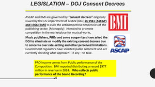 26
LEGISLATION – DOJ Consent Decrees
ASCAP and BMI are governed by “consent decrees” originally
issued by the US Department of Justice (DOJ) in 1941 (ASCAP)
and 1966 (BMI) to curb the anticompetitive tendencies of the
publishing sector. (Monopoly) Intended to promote
competition in the marketplace for musical works,
Music publishers, PROs and some songwriters have asked the
DOJ to eliminate or modify the existing consent decrees due
to concerns over rate-setting and other perceived limitations.
Government regulators have solicited public comment and are
currently deciding what approach—if any—to take.
PRO Income comes from Public performance of the
Composition. BMI reported distributing a record $977
million in revenue in 2014. Who collects public
performance of the Sound Recording?
 