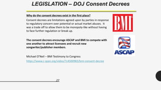 27
LEGISLATION – DOJ Consent Decrees
Why do the consent decrees exist in the first place?
Consent decrees are limitations agreed upon by parties in response
to regulatory concern over potential or actual market abuses. It
was a trade off to allow them to be monopoly-like without having
to face further regulation or break up.
The consent decrees encourage ASCAP and BMI to compete with
one another to attract licensees and recruit new
songwriter/publisher members.
Michael O’Neil – BMI Testimony to Congress
https://www.c-span.org/video/?c4500983/bmi-consent-decree
 