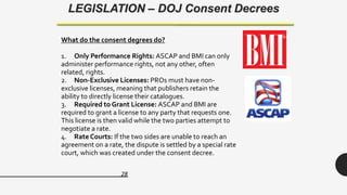 28
LEGISLATION – DOJ Consent Decrees
What do the consent degrees do?
1. Only Performance Rights: ASCAP and BMI can only
administer performance rights, not any other, often
related, rights.
2. Non-Exclusive Licenses: PROs must have non-
exclusive licenses, meaning that publishers retain the
ability to directly license their catalogues.
3. Required to Grant License: ASCAP and BMI are
required to grant a license to any party that requests one.
This license is then valid while the two parties attempt to
negotiate a rate.
4. Rate Courts: If the two sides are unable to reach an
agreement on a rate, the dispute is settled by a special rate
court, which was created under the consent decree.
 