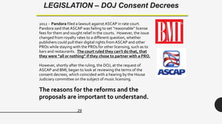 29
LEGISLATION – DOJ Consent Decrees
2012 - Pandora filed a lawsuit against ASCAP in rate court.
Pandora said that ASCAP was failing to set “reasonable” license
fees for them and sought relief in the courts. However, the issue
changed from royalty rates to a different question, whether
publishers could pull their digital rights from ASCAP and other
PROs while staying with the PROs for other licensing, such as to
bars and restaurants. The court ruled they can’t do that, that
they were “all or nothing” if they chose to partner with a PRO.
However, shortly after the ruling, the DOJ, at the request of
ASCAP and BMI, began to look at reviewing the terms of the
consent decrees, which coincided with a hearing by the House
Judiciary committee on the subject of music licensing.
The reasons for the reforms and the
proposals are important to understand.
 