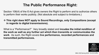 MBU 2520 Spring 2018 - Eric M. Griffin
.
The Public Performance Right:
Section 106(4) of the © Act gives owners the Right to perform and to authorize others
to perform their works publicly. (Not absolute and subject to limitations.)
 This right does NOT apply to Sound Recordings, only Compositions (except
in regards to digital transmissions).
What is a “Performance?” Very broadly stated and incudes the initial rendition of
the work as well as any further act which then transmits or communicates the
work. As such, the Right covers live performance, recorded performances and
transmitted performances.
3
 