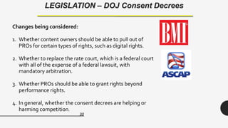 30
LEGISLATION – DOJ Consent Decrees
Changes being considered:
1. Whether content owners should be able to pull out of
PROs for certain types of rights, such as digital rights.
2. Whether to replace the rate court, which is a federal court
with all of the expense of a federal lawsuit, with
mandatory arbitration.
3. Whether PROs should be able to grant rights beyond
performance rights.
4. In general, whether the consent decrees are helping or
harming competition.
 