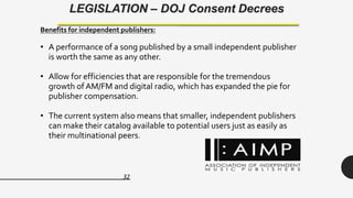 32
LEGISLATION – DOJ Consent Decrees
Benefits for independent publishers:
• A performance of a song published by a small independent publisher
is worth the same as any other.
• Allow for efficiencies that are responsible for the tremendous
growth of AM/FM and digital radio, which has expanded the pie for
publisher compensation.
• The current system also means that smaller, independent publishers
can make their catalog available to potential users just as easily as
their multinational peers.
 