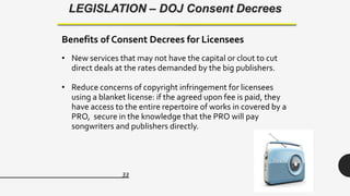 33
LEGISLATION – DOJ Consent Decrees
Benefits of Consent Decrees for Licensees
• New services that may not have the capital or clout to cut
direct deals at the rates demanded by the big publishers.
• Reduce concerns of copyright infringement for licensees
using a blanket license: if the agreed upon fee is paid, they
have access to the entire repertoire of works in covered by a
PRO, secure in the knowledge that the PRO will pay
songwriters and publishers directly.
 