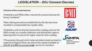 34
LEGISLATION – DOJ Consent Decrees
Criticisms of the consent decrees
•Publishers and PROs often criticize the consent decrees for
being “outdated.”
•Rate setting procedures established by the decrees have
resulted in unreasonably low royalty rates.
•Publishers wish to directly license their catalog and use the
PROs simply as a royalty collection and distribution agency
allowing them to secure far higher rates for their catalog
•The process through which rates are determined can lead to
expensive litigation that can reduce the capital available to
ASCAP and BMI to provide better service to members
 