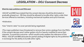 35
LEGISLATION – DOJ Consent Decrees
What the major publishers and PROs want
•ASCAP and BMI have stated that the consent decrees should be eliminated or
gradually phased out. OR they should be allowed to bundle other rights under their
services offered to members, including mechanical royalties and synch licenses.
•Arbitration.
•Use “interim rates” to cover periods being negotiated.
•The major publishers have threatened to remove their entire catalogs from the PROs
if the consent decrees aren’t either gotten rid of or heavily modified to serve their
interests.To avoid this outcome—which would surely weaken the relevance of the
PROs—ASCAP and BMI advocate for partial catalog of digital rights by the publishers
in exchange for the ability to bundle other rights.
 
