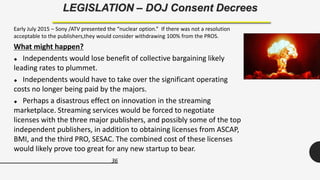 36
LEGISLATION – DOJ Consent Decrees
Early July 2015 – Sony /ATV presented the “nuclear option.” If there was not a resolution
acceptable to the publishers,they would consider withdrawing 100% from the PROS.
What might happen?
 Independents would lose benefit of collective bargaining likely
leading rates to plummet.
 Independents would have to take over the significant operating
costs no longer being paid by the majors.
 Perhaps a disastrous effect on innovation in the streaming
marketplace. Streaming services would be forced to negotiate
licenses with the three major publishers, and possibly some of the top
independent publishers, in addition to obtaining licenses from ASCAP,
BMI, and the third PRO, SESAC. The combined cost of these licenses
would likely prove too great for any new startup to bear.
 