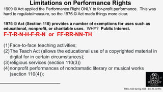 MBU 2520 Spring 2018 - Eric M. Griffin
.
Limitations on Performance Rights
1909 © Act applied the Performance Right ONLY to for-profit performance. This was
hard to regulate/measure, so the 1976 © Act made things more clear.
1976 © Act (Section 110) provides a number of exemptions for uses such as
educational, nonprofit, or charitable uses. WHY? Public Interest.
F-T-R-N-H-F-R-N or FF-RR-NN-TH
(1)Face-to-face teaching activities;
(2)The Teach Act (allows the educational use of a copyrighted material in
digital for in certain circumstances);
(3)religious services (section 110(3))
(4)nonprofit performances of nondramatic literary or musical works
(section 110(4));
37
 