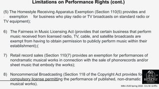 MBU 2520 Spring 2018 - Eric M. Griffin
.
Limitations on Performance Rights (cont.)
(5) The Homestyle Receiving Apparatus Exemption (Section 110(5) provides and
exemption for business who play radio or TV broadcasts on standard radio or
TV equipment);
6) The Fairness in Music Licensing Act (provides that certain business that perform
music received from licensed radio, TV, cable, and satellite broadcasts are
exempt from having to obtain permission to publicly perform music within their
establishment);(
7) Retail record sales (Section 110(7) provides an exemption for performances of
nondramatic musical works in connection with the sale of phonorecords and/or
sheet music that embody the works);
8) Noncommercial Broadcasting (Section 118 of the Copyright Act provides for a
compulsory license permitting the performance of published, non-dramatic
musical works).
38
 