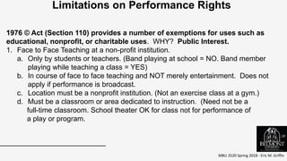 MBU 2520 Spring 2018 - Eric M. Griffin
.
Limitations on Performance Rights
1976 © Act (Section 110) provides a number of exemptions for uses such as
educational, nonprofit, or charitable uses. WHY? Public Interest.
1. Face to Face Teaching at a non-profit institution.
a. Only by students or teachers. (Band playing at school = NO. Band member
playing while teaching a class = YES)
b. In course of face to face teaching and NOT merely entertainment. Does not
apply if performance is broadcast.
c. Location must be a nonprofit institution. (Not an exercise class at a gym.)
d. Must be a classroom or area dedicated to instruction. (Need not be a
full-time classroom. School theater OK for class not for performance of
a play or program.
39
 