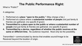 MBU 2520 Spring 2018 - Eric M. Griffin
.
The Public Performance Right:
What is “Public?”
4 categories:
1. Performed at a place “open to the public.” (May charge a fee.)
2. Performed at a place where a substantial number of people (not just family &
friends) are gathered. (no specific # given)
3. Transmitted to a place open to the public or where a substantial number of
people (not just family & friends) are gathered. (no specific # given)
4. Transmitted by a device, regardless of whether the public receives at the
same or different time. No audience required. Must only be the possibility.
Transmitted = communicated by device that enables sound//image to be
Received beyond the location of origin. 4
 