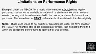 MBU 2520 Spring 2018 - Eric M. Griffin
.
Limitations on Performance Rights
Example: Under the TEACH Act a music history teacher COULD make legally
purchased musical works available to students in a similar manner as an in class
session, as long as it is students enrolled in the course, and used for instructional
purposes. The same teacher CAN’T make a textbook available to the class digitally.
NOTE: Those uses which do not qualify for an exemption under the 1976 © Act or
the TEACH Act might be able to get excused as Fair Use. But it’s best to try to fit it
within the exceptions before trying to apply a Fair Use defense.
41
 
