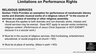 MBU 2520 Spring 2018 - Eric M. Griffin
.
Limitations on Performance Rights
RELIGIOUS SERVICES
Section 110(3) Provides an exemption for performance of nondramatic literary
works and dramatic musical works of a religious nature IF “in the course of
services at a place of worship or other religious assembly.
 Because this applies to both dramatic and non-dramatic works, masses and
choral services may be exempt. Does NOT apply to secular works containing
religious content. (Performance of Jesus Christ Superstar is NOT EXEMPT
because it is a secular work.)
 Must be in the course of religious services. (Not fundraising, entertainment,
educational, or social programs at church = NO)
 Must be at place of worship. (Mass in park = NO) 42
 
