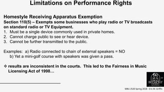 MBU 2520 Spring 2018 - Eric M. Griffin
.
Limitations on Performance Rights
Homestyle Receiving Apparatus Exemption
Section 110(5) – Exempts some businesses who play radio or TV broadcasts
on standard radio or TV Equipment.
1. Must be a single device commonly used in private homes.
2. Cannot charge public to see or hear device.
3. Cannot be further transmitted to the public.
Examples: a) Radio connected to chain of external speakers = NO
b) Yet a mini-golf course with speakers was given a pass.
 results are inconsistent in the courts. This led to the Fairness in Music
Licensing Act of 1998…
44
 