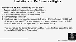 MBU 2520 Spring 2018 - Eric M. Griffin
.
Limitations on Performance Rights
Fairness in Music Licensing Act of 1998
• Tagged on to the 20 year extension of the © term.
• Much broader exemption (but doesn’t cover live)
1. Cannot re-transmit beyond establishement
2. Cannot charge admission
3. Must meet size requirements (restaurants & bars < 3,750sq/ft, retail < 2,000 sq/ft
(If too large, can meet if 6 or less speakers and no more than 4 per room. OR it
uses no more than 4 TVs, 1 per room, no > 55 inches each)
This act violates the Berne Convention and has resulted in fines against the USA
by the WTO (World Trade Organization)
45
 