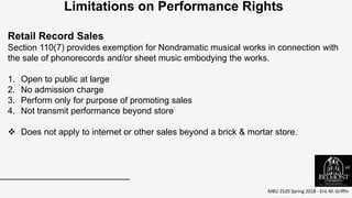 MBU 2520 Spring 2018 - Eric M. Griffin
.
Limitations on Performance Rights
Retail Record Sales
Section 110(7) provides exemption for Nondramatic musical works in connection with
the sale of phonorecords and/or sheet music embodying the works.
1. Open to public at large
2. No admission charge
3. Perform only for purpose of promoting sales
4. Not transmit performance beyond store
 Does not apply to internet or other sales beyond a brick & mortar store.
46
 