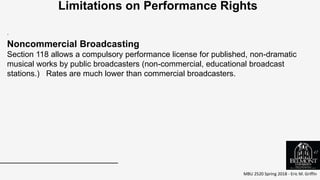 MBU 2520 Spring 2018 - Eric M. Griffin
.
Limitations on Performance Rights
Noncommercial Broadcasting
Section 118 allows a compulsory performance license for published, non-dramatic
musical works by public broadcasters (non-commercial, educational broadcast
stations.) Rates are much lower than commercial broadcasters.
47
 