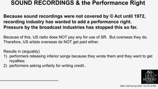 MBU 2520 Spring 2018 - Eric M. Griffin
.
SOUND RECORDINGS & the Performance Right
Because sound recordings were not covered by © Act until 1972,
recording industry has wanted to add a performance right.
Pressure by the broadcast industries has stopped this so far.
Because of this, US radio does NOT pay any for use of SR. But overseas they do.
Therefore, US artists overseas do NOT get paid either.
Results in (arguably)
1) performers releasing inferior songs because they wrote them and they want to get
royalties;
2) performers asking unfairly for writing credit..
49
 