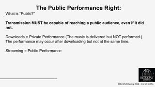 MBU 2520 Spring 2018 - Eric M. Griffin
.
The Public Performance Right:
What is “Public?”
Transmission MUST be capable of reaching a public audience, even if it did
not.
Downloads = Private Performance (The music is delivered but NOT performed.)
The performance may occur after downloading but not at the same time.
Streaming = Public Performance
5
 