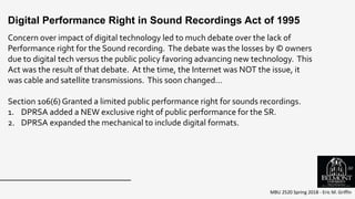 MBU 2520 Spring 2018 - Eric M. Griffin
Concern over impact of digital technology led to much debate over the lack of
Performance right for the Sound recording. The debate was the losses by © owners
due to digital tech versus the public policy favoring advancing new technology. This
Act was the result of that debate. At the time, the Internet was NOT the issue, it
was cable and satellite transmissions. This soon changed…
Section 106(6) Granted a limited public performance right for sounds recordings.
1. DPRSA added a NEW exclusive right of public performance for the SR.
2. DPRSA expanded the mechanical to include digital formats.
Digital Performance Right in Sound Recordings Act of 1995
50
 