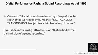 MBU 2520 Spring 2018 - Eric M. Griffin
 Owners of SR shall have the exclusive right ”to perform the
copyrighted work publicly by means of DIGITAL AUDIO
TRANSMISSION. (subject to certain limitation, of course.)
D.A.T. is defined as a digital transmission “that embodies the
transmission of a sound recording.”
Digital Performance Right in Sound Recordings Act of 1995
51
 
