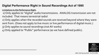 MBU 2520 Spring 2018 - Eric M. Griffin
.
Digital Performance Right in Sound Recordings Act of 1995
Limitations to this Performance Right:
1) Only applies to “digital” audio transmissions. ANALOG transmission are not
included. That means terrestrial radio!
2) Only applies when the recorded sounds are received beyond where they were
sent from. (Does not apply to live music or live performance of digital music.)
3) Only applies to sound recordings (not AV works)
4) Only applied to “Public” performance (as we have defined public).
52
 