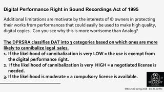 MBU 2520 Spring 2018 - Eric M. Griffin
.
Digital Performance Right in Sound Recordings Act of 1995
Additional limitations are motivate by the interests of © owners in protecting
their works from performances that could easily be used to make high quality,
digital copies. Can you see why this is more worrisome than Analog?
The DPRSRA classifies DAT into 3 categories based on which ones are more
likely to cannibalize legal sales.
1. If the likelihood of cannibalization is very LOW = the use is exempt from
the digital performance right.
2. If the likelihood of cannibalization is very HIGH = a negotiated license is
needed.
3. If the likelihood is moderate = a compulsory license is available. 53
 