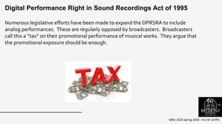 MBU 2520 Spring 2018 - Eric M. Griffin
Numerous legislative efforts have been made to expand the DPRSRA to include
analog performances. These are regularly opposed by broadcasters. Broadcasters
call this a “tax” on their promotional performance of musical works. They argue that
the promotional exposure should be enough.
Digital Performance Right in Sound Recordings Act of 1995
56
 