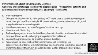 MBU 2520 Spring 2018 - Eric M. Griffin
Performances Subject to Compulsory Licenses:
Generally those instances less likely to displace sales – webcasting, satellite and
cable transmissions to subscribers, etc. (Example – Sirus/XM)
1. Non-Interactive
2. Content restriction = In a 3 hour period, NOT more than 2 consecutive songs or
more than 3 in total from a single SR or more than 3 consecutive songs of 4 total
songs by the same recording artist.
3. No advance notice – can specify type of music or next up
4. No Automatic Switching
5. Archived programs cannot be less than 5 hours in duration and cannot be posted
for more than 2 weeks. (changing songs doesn’t avoid issue)
6. Looped Programs cannot be less that 3 hours duration.
7. Programs of <1 hour that contain performances of recordings in a
predetermined order for which times have been announce in advance cannot be
transmitted more than 3X in a 2 week period. 4X for programs over 1 hour.
58
 