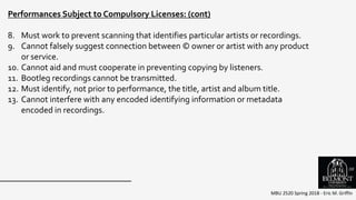 MBU 2520 Spring 2018 - Eric M. Griffin
Performances Subject to Compulsory Licenses: (cont)
8. Must work to prevent scanning that identifies particular artists or recordings.
9. Cannot falsely suggest connection between © owner or artist with any product
or service.
10. Cannot aid and must cooperate in preventing copying by listeners.
11. Bootleg recordings cannot be transmitted.
12. Must identify, not prior to performance, the title, artist and album title.
13. Cannot interfere with any encoded identifying information or metadata
encoded in recordings.
59
 