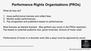 MBU 2520 Spring 2018 - Eric M. Griffin
.
Performance Rights Organizations (PROs)
What do they do?
1. Issue performance licenses and collect fees.
2. Monitor public performances.
3. Pay songwriters and publishers based on performances.
Most licenses ae blanket licenses. May perform any music in the PROs repertoire.
Fee based on potential audience size, gross revenues, amount of music used.
Performance of music in a dramatic work (like a play) must be approved by owner.
6
 