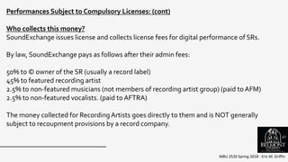 MBU 2520 Spring 2018 - Eric M. Griffin
Performances Subject to Compulsory Licenses: (cont)
Who collects this money?
SoundExchange issues license and collects license fees for digital performance of SRs.
By law, SoundExchange pays as follows after their admin fees:
50% to © owner of the SR (usually a record label)
45% to featured recording artist
2.5% to non-featured musicians (not members of recording artist group) (paid to AFM)
2.5% to non-featured vocalists. (paid to AFTRA)
The money collected for Recording Artists goes directly to them and is NOT generally
subject to recoupment provisions by a record company.
61
 