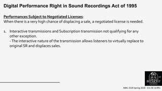 MBU 2520 Spring 2018 - Eric M. Griffin
Performances Subject to Negotiated Licenses:
When there is a very high chance of displacing a sale, a negotiated license is needed.
1. Interactive transmissions and Subscription transmission not qualifying for any
other exception.
-The interactive nature of the transmission allows listeners to virtually replace to
original SR and displaces sales.
Digital Performance Right in Sound Recordings Act of 1995
62
 